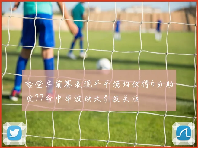 哈登季前赛表现平平场均仅得6分助攻77命中率波动大引发关注