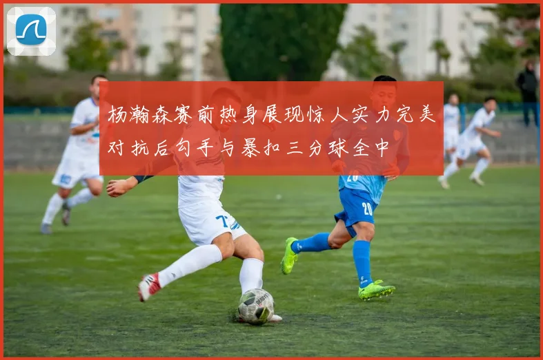 杨瀚森赛前热身展现惊人实力完美对抗后勾手与暴扣三分球全中