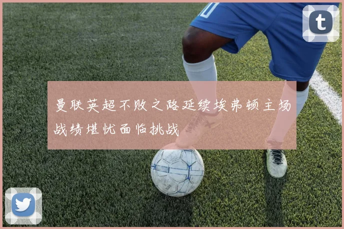 曼联英超不败之路延续埃弗顿主场战绩堪忧面临挑战