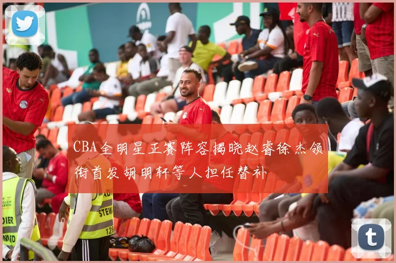 CBA全明星正赛阵容揭晓赵睿徐杰领衔首发胡明轩等人担任替补