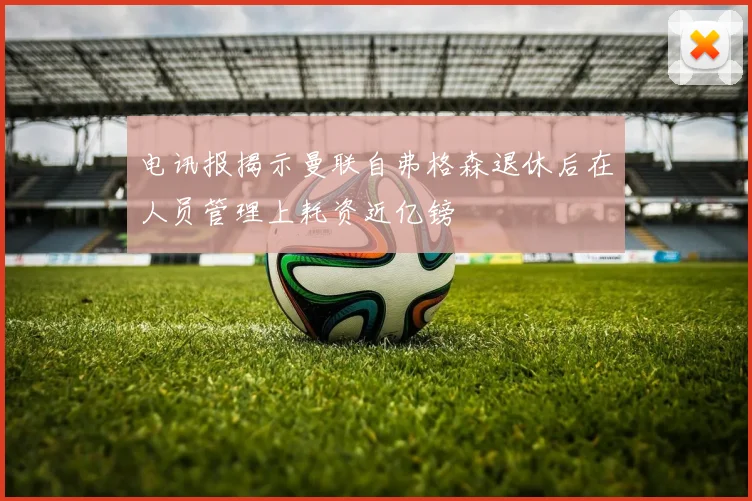 电讯报揭示曼联自弗格森退休后在人员管理上耗资近亿镑
