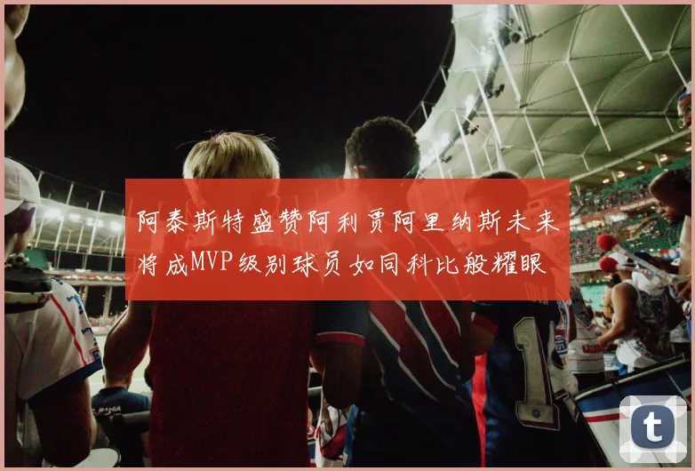 阿泰斯特盛赞阿利贾阿里纳斯未来将成MVP级别球员如同科比般耀眼