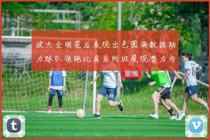 波杰全明星后表现出色圆满数据助力球队领跑比肩东约班展现潜力与实力