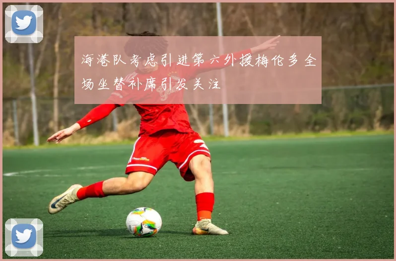 海港队考虑引进第六外援梅伦多全场坐替补席引发关注