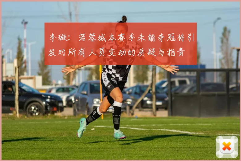 李璇：若蓉城本赛季未能夺冠将引发对所有人员变动的质疑与指责