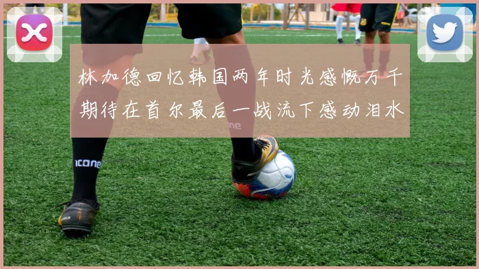 林加德回忆韩国两年时光感慨万千期待在首尔最后一战流下感动泪水