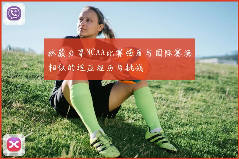 林葳分享NCAA比赛强度与国际赛场相似的适应经历与挑战