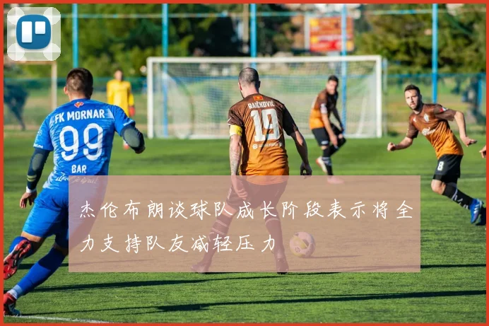 杰伦布朗谈球队成长阶段表示将全力支持队友减轻压力