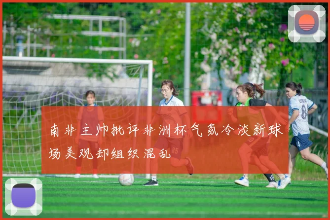 南非主帅批评非洲杯气氛冷淡新球场美观却组织混乱