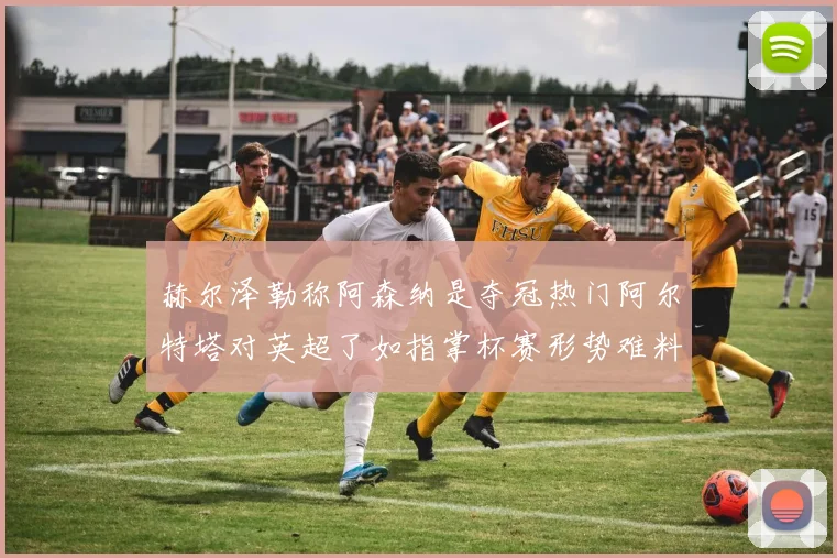 赫尔泽勒称阿森纳是夺冠热门阿尔特塔对英超了如指掌杯赛形势难料