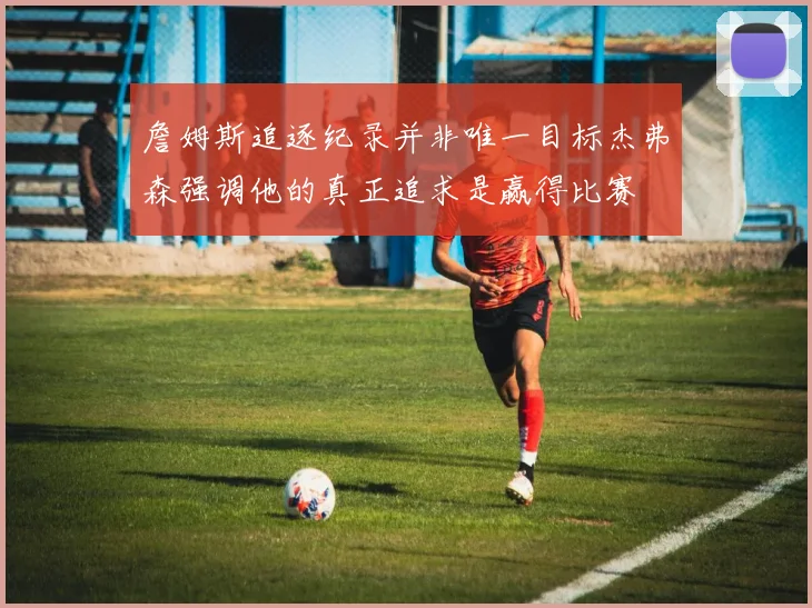 詹姆斯追逐纪录并非唯一目标杰弗森强调他的真正追求是赢得比赛
