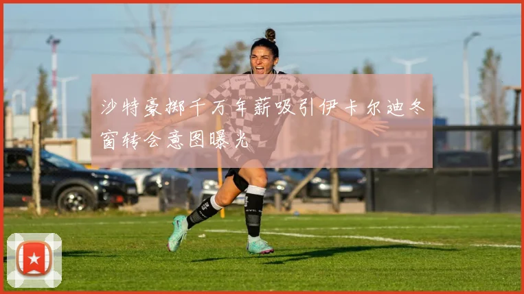 沙特豪掷千万年薪吸引伊卡尔迪冬窗转会意图曝光