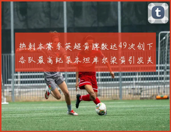 热刺本赛季英超黄牌数达49次创下各队最高纪录本坦库尔染黄引发关注