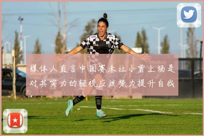 媒体人直言中国赛未让小曾上场是对其实力的轻视应该努力提升自我